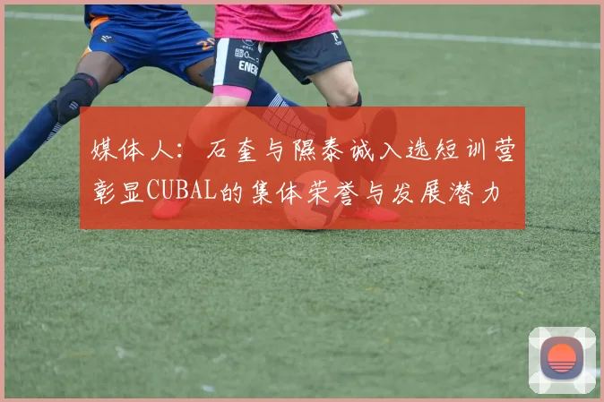 媒体人：石奎与隰泰诚入选短训营彰显CUBAL的集体荣誉与发展潜力