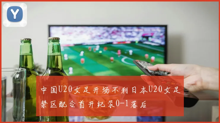 中国U20女足开场不利日本U20女足禁区配合首开纪录0-1落后