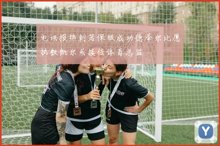 电讯报热刺若保级成功德泽尔比愿执教凯尔或接任体育总监