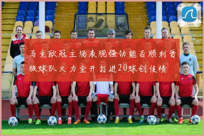 马竞欧冠主场表现强劲能否顺利晋级球队火力全开打进20球创佳绩