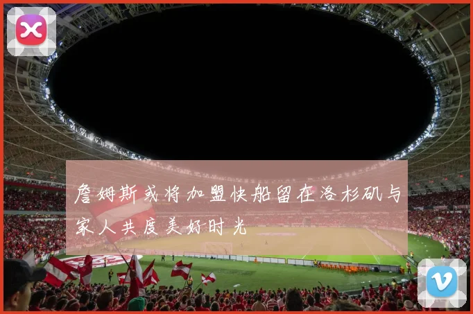 詹姆斯或将加盟快船留在洛杉矶与家人共度美好时光