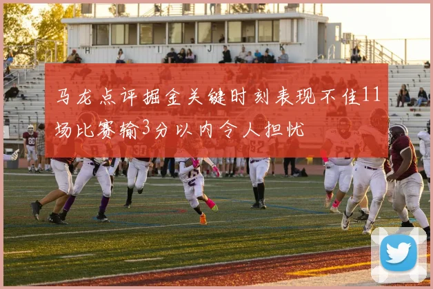 马龙点评掘金关键时刻表现不佳11场比赛输3分以内令人担忧