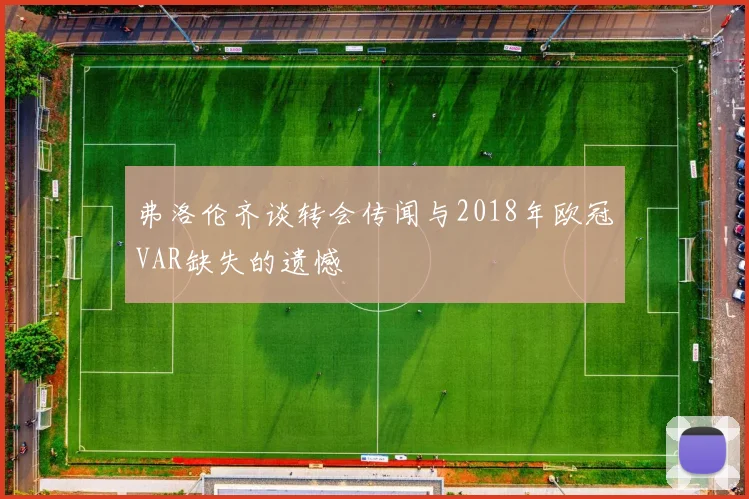 弗洛伦齐谈转会传闻与2018年欧冠VAR缺失的遗憾