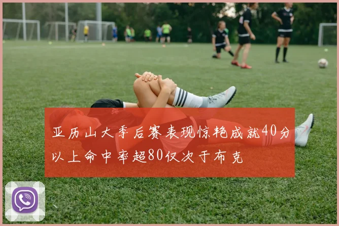 亚历山大季后赛表现惊艳成就40分以上命中率超80仅次于布克