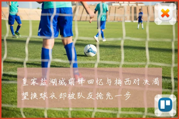 皇家盐湖城前锋回忆与梅西对决渴望换球衣却被队友抢先一步