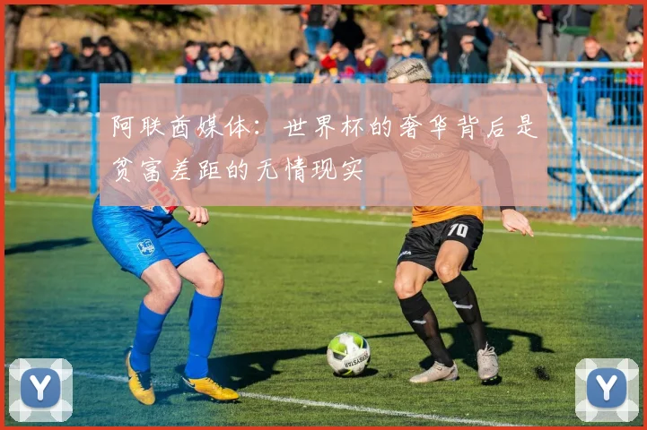 阿联酋媒体：世界杯的奢华背后是贫富差距的无情现实
